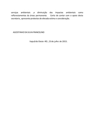 serviços ambientais ,e diminuição dos impactos ambientais como
reflorestamentos da áreas permanente. Certo de contar com o apoio desta
secretaria , apresento protestos de elevada estima e consideração.
AGOSTINHO DA SILVA FRANCELINO
Itapuã do Oeste -RO , 23 de julho de 2015.
 