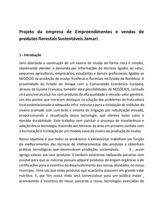 Projeto da empresa de Empreendimentos e vendas de
produtos florestais Sustentáveis Jamari.
1 - Introdução
Será abordada a construção de um viveiro de mudas de forma clara e simples,
objetivando atender a demanda por informações de técnicos ligados ao setor,
pequenos agricultores, empresários, estudantes e demais profissionais ligados ao
NEGÓCIO da produção de mudas frutíferas e florestais no Estado de Rondônia. A
proximidade do Estado do Amapá com a Comunidade Econômica Europeia,
através da Guiana Francesa, também abre possibilidades de NEGÓCIOS, contudo
só é possível alcançá-los com produtos de alta qualidade e elevado valor genético.
Um dos pontos que merecem destaque na solução dos problemas da fruticultura
local estárelacionado à adequada infra- estrutura para a instalação de módulos de
viveiro aramado com som brite e sistema de irrigação por nebulização elevado,
proporcionando a visualização dessa tecnologia, que oferece baixo custo e
elevada durabilidade .Este trabalho vem concluir o processo de transferência e
adoção dessa tecnologia, trazendo aos técnicos da área um primeiro contato com
a formatação e instalação de um modelo novo de viveiro de produção de mudas
Nosso objetivos é que todos os produtores e extrativistas trabalhem em função
do melhoramentos das técnicas de melhoramentos dos produtos e obtenham
práticas tecnológicas que desenvolvam produções sustentáveis. E , assim
agrega valores aos seus produtos. E também estaremos realizando parcerias com
escolas para que as mesmas possam adquirir produtos de origem orgânicas e de
certificações para o incentivo do desenvolvimento das nossas atividades no nosso
município. Uma vez que estes produtos açai ecastanha possuem um grande valor
nutritivo. E, por fim nossa meta será comercializar para um público maior ,
promovendo o incentivo de novas parcerias e novas tecnologias avançadas de
 