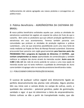 melhoramentos de valores agregados aos nossos produtos e conseguirmos um
público maior.
2- Público Beneficiário - AGROÍNDÚSTRIA DA CASTANHA DO
BRASIL:
O nosso público beneficiário serãotodos aqueles que pratica as atividades do
extrativismo sustentável de vegetais em especial da cultura do fruto do açai e
castanha . Bem como os produtores que que utilizam produção agroflorestais e
extrativistas em seus assentamentos. Teremos também parcerias com
comunidades que praticam as atividades de produção orgânicas e práticas
sustentáveis , uma vez que estaremos possibilitando assim uma nova fonte de
renda mediante ao Projeto de Plano de Manejo florestal sustentável. Estaremos
procurando fazer parcerias com orgão governamentais para fazermos parte dos
PROGRAMAS PAA ( programa de Aquisição de Alimentos ) E OUTROS , que
venham complementar as nossas oportunidades de comercialização e, também
melhorar os cadápios dos alunos através da merendas escolar. Assim cerca de
3.000 ( três mil )da rede de ensino poderão ter acesso a uma nova opção de
merenda escolar que irá tanto melhorar a qualidade da alimentação do aluno
como também irá agregar valor na renda dos produtores beneficiando a todos.
2.2 - PÚBLICO BENEFICIÁRIODA PRODUÇÃO DEMUDAS:
O sucesso de qualquer cultivo vegetal está diretamente ligado ao
perfeito desenvolvimento das plantas nele utilizadas. Alguns plantios
têm seu início com o semeio direto no campo de cultivo, assim, a
qualidade das sementes - potencial genético, poder de germinação,
sanidade e vigor -é que irá determinar o êxito do empreendimento.
Outros cultivos se dão a partir do transplantiode mudas, que são
 