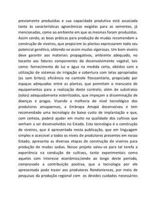 previamente produzidas e sua capacidade produtiva está associada
tanto às características agronômicas exigidas para as sementes, já
mencionadas, como ao ambiente em que as mesmas foram produzidas.
Assim sendo, as boas práticas para produção de mudas recomendam a
construção de viveiros, que propiciem às plantas expressarem todo seu
potencial genético, obtendo-se assim mudas vigorosas. Um bom viveiro
deve garantir aos materiais propagativos, ambiente adequado, no
tocante aos fatores componentes do desenvolvimento vegetal, tais
como: fornecimento de luz e água na medida certa, obtidos com a
utilização de sistemas de irrigação e cobertura com telas apropriadas
(os som brites); eficiência no controle fitossanitário, propiciado por
espaços adequados entre as plantas, que permitam o manuseio de
equipamentos para a realização deste controle; além de substratos
(solos) adequadamente esterilizados, que impeçam a disseminação de
doenças e pragas. Visando a melhoria do nível tecnológico dos
produtores amapaenses, a Embrapa Amapá desenvolveu e tem
recomendado uma tecnologia de baixo custo de implantação e que,
com certeza, poderá ajudar em muito na qualidade dos cultivos que
venham a ser desenvolvidos no Estado. Esta tecnologia é a construção
de viveiros, que é apresentada nesta publicação, que em linguagem
simples e acessível a todos os níveis de produtores presentes em nosso
Estado, apresenta as diversas etapas de construção de viveiros para
produção de mudas sadias. Nosso projeto valeu-se para tal tarefa a
experiência na condução de cultivos, tanto experimentais como
aqueles com interesse econômico,tendo ao longo deste período,
comprovado a contribuição positiva, que a tecnologia por ele
apresentada pode trazer aos produtores Rondonienses, por meio de
pesquisas da produção regional com os devidos cuidados necessários
 