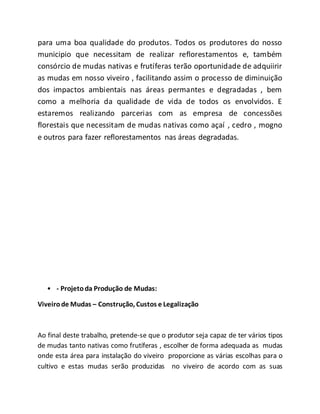 para uma boa qualidade do produtos. Todos os produtores do nosso
municipio que necessitam de realizar reflorestamentos e, também
consórcio de mudas nativas e frutíferas terão oportunidade de adquiirir
as mudas em nosso viveiro , facilitando assim o processo de diminuição
dos impactos ambientais nas áreas permantes e degradadas , bem
como a melhoria da qualidade de vida de todos os envolvidos. E
estaremos realizando parcerias com as empresa de concessões
florestais que necessitam de mudas nativas como açaí , cedro , mogno
e outros para fazer reflorestamentos nas áreas degradadas.
• - Projetoda Produção de Mudas:
Viveirode Mudas – Construção, Custos e Legalização
Ao final deste trabalho, pretende-se que o produtor seja capaz de ter vários tipos
de mudas tanto nativas como frutíferas , escolher de forma adequada as mudas
onde esta área para instalação do viveiro proporcione as várias escolhas para o
cultivo e estas mudas serão produzidas no viveiro de acordo com as suas
 