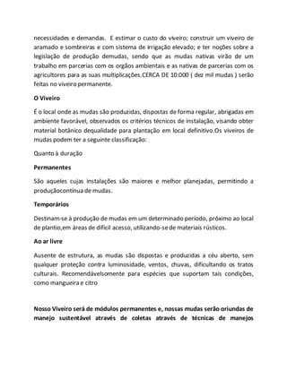 necessidades e demandas. E estimar o custo do viveiro; construir um viveiro de
aramado e sombreiras e com sistema de irrigação elevado; e ter noções sobre a
legislação de produção demudas, sendo que as mudas nativas virão de um
trabalho em parcerias com os orgãos ambientais e as nativas de parcerias com os
agricultores para as suas multiplicações.CERCA DE 10.000 ( dez mil mudas ) serão
feitas no viveiro permanente.
O Viveiro
É o local onde as mudas são produzidas, dispostas de forma regular, abrigadas em
ambiente favorável, observados os critérios técnicos de instalação, visando obter
material botânico dequalidade para plantação em local definitivo.Os viveiros de
mudas podem ter a seguinte classificação:
Quanto à duração
Permanentes
São aqueles cujas instalações são maiores e melhor planejadas, permitindo a
produçãocontínua de mudas.
Temporários
Destinam-se à produção de mudas em um determinado período, próximo ao local
de plantio,em áreas de difícil acesso, utilizando-sede materiais rústicos.
Ao ar livre
Ausente de estrutura, as mudas são dispostas e produzidas a céu aberto, sem
qualquer proteção contra luminosidade, ventos, chuvas, dificultando os tratos
culturais. Recomendávelsomente para espécies que suportam tais condições,
como mangueira e citro
Nosso Viveiro será de módulos permanentes e, nossas mudas serão oriundas de
manejo sustentável através de coletas através de técnicas de manejos
 