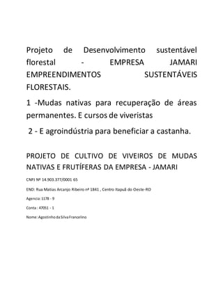 Projeto de Desenvolvimento sustentável
florestal - EMPRESA JAMARI
EMPREENDIMENTOS SUSTENTÁVEIS
FLORESTAIS.
1 -Mudas nativas para recuperação de áreas
permanentes. E cursos de viveristas
2 - E agroindústria para beneficiar a castanha.
PROJETO DE CULTIVO DE VIVEIROS DE MUDAS
NATIVAS E FRUTÍFERAS DA EMPRESA - JAMARI
CNPJ Nº 14.903.377/0001 65
END: Rua Matias Arcanjo Ribeiro nª 1841 , Centro Itapuã do Oeste-RO
Agencia:1178 - 9
Conta : 47051 - 1
Nome:AgostinhodaSilvaFrancelino
 