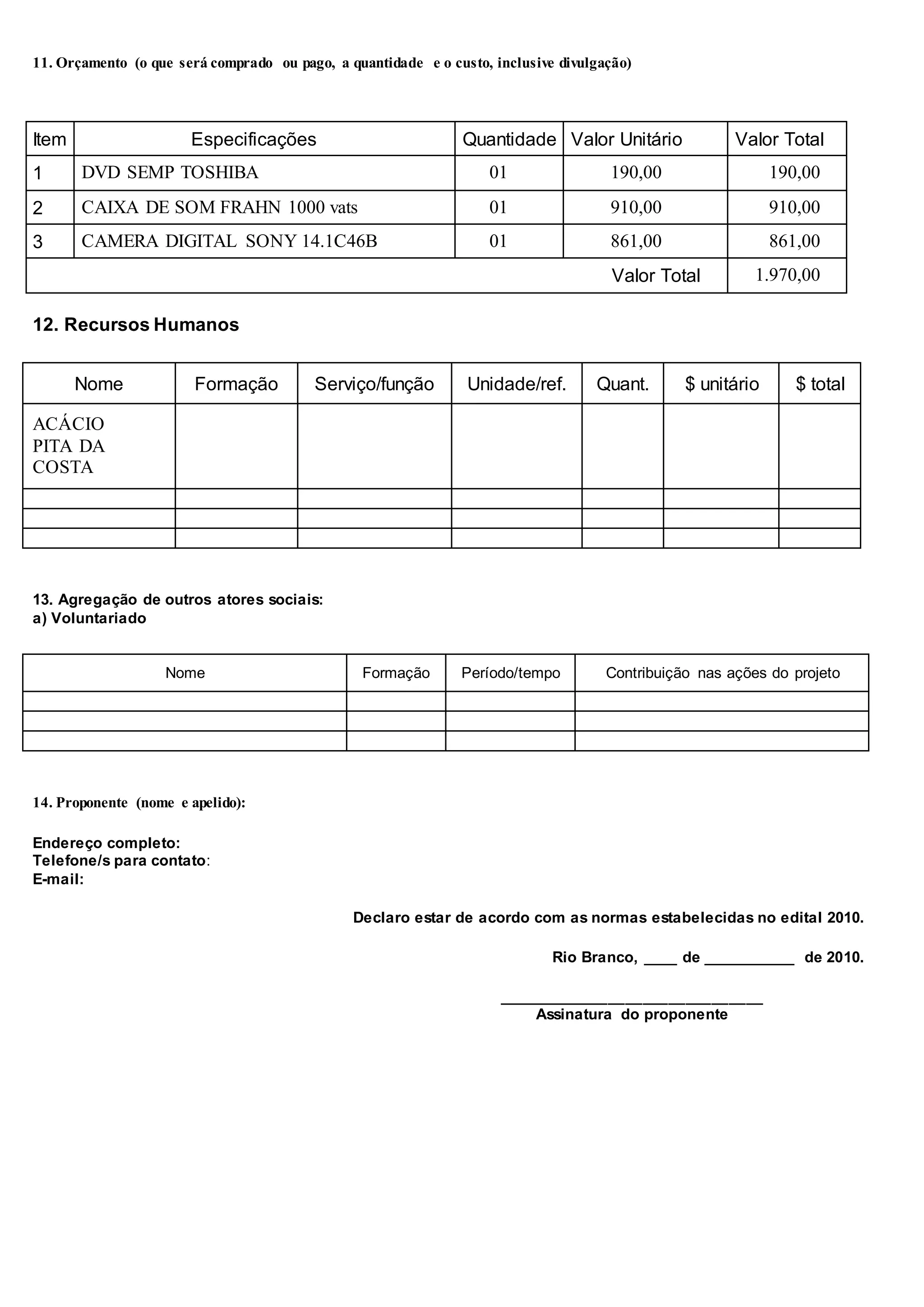 11. Orçamento (o que será comprado ou pago, a quantidade e o custo, inclusive divulgação)
Item Especificações Quantidade Valor Unitário Valor Total
1 DVD SEMP TOSHIBA 01 190,00 190,00
2 CAIXA DE SOM FRAHN 1000 vats 01 910,00 910,00
3 CAMERA DIGITAL SONY 14.1C46B 01 861,00 861,00
Valor Total 1.970,00
12. Recursos Humanos
Nome Formação Serviço/função Unidade/ref. Quant. $ unitário $ total
ACÁCIO
PITA DA
COSTA
13. Agregação de outros atores sociais:
a) Voluntariado
Nome Formação Período/tempo Contribuição nas ações do projeto
14. Proponente (nome e apelido):
Endereço completo:
Telefone/s para contato:
E-mail:
Declaro estar de acordo com as normas estabelecidas no edital 2010.
Rio Branco, ____ de ___________ de 2010.
_______________________________
Assinatura do proponente
 