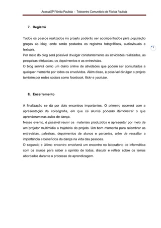 AcessaSP Flórida Paulista - Telecentro Comunitário de Flórida Paulista 
9 
7. Registro 
Todos os passos realizados no projeto poderão ser acompanhados pela população graças ao blog, onde serão postados os registros fotográficos, audiovisuais e textuais. Por meio do blog será possível divulgar constantemente as atividades realizadas, as pesquisas efetuadas, os depoimentos e as entrevistas. O blog servirá como um diário online de atividades que podem ser consultadas a qualquer momento por todos os envolvidos. Além disso, é possível divulgar o projeto também por redes sociais como facebook, flickr e youtube. 
8. Encerramento 
A finalização se dá por dois encontros importantes. O primeiro ocorrerá com a apresentação da coreografia, em que os alunos poderão demonstrar o que aprenderam nas aulas de dança. Nesse evento, é possível reunir os materiais produzidos e apresentar por meio de um projetor multimídia a trajetória do projeto. Um bom momento para relembrar as entrevistas, palestras, depoimentos de alunos e parcerias, além de ressaltar a importância e benefícios da dança na vida das pessoas. O segundo e último encontro envolverá um encontro no laboratório de informática com os alunos para saber a opinião de todos, discutir e refletir sobre os temas abordados durante o processo de aprendizagem.  