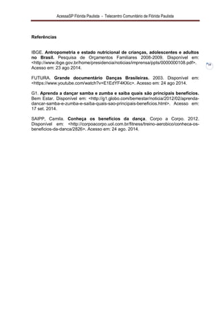 AcessaSP Flórida Paulista - Telecentro Comunitário de Flórida Paulista 
10 
Referências IBGE. Antropometria e estado nutricional de crianças, adolescentes e adultos no Brasil. Pesquisa de Orçamentos Familiares 2008-2009. Disponível em: <http://www.ibge.gov.br/home/presidencia/noticias/imprensa/ppts/0000000108.pdf>. Acesso em: 23 ago 2014. FUTURA. Grande documentário Danças Brasileiras. 2003. Disponível em: <https://www.youtube.com/watch?v=E1EdYF4KXic>. Acesso em: 24 ago 2014. G1. Aprenda a dançar samba e zumba e saiba quais são principais benefícios. Bem Estar. Disponível em: <http://g1.globo.com/bemestar/noticia/2012/02/aprenda- dancar-samba-e-zumba-e-saiba-quais-sao-principais-beneficios.html>. Acesso em: 17 set. 2014. SAIPP, Camila. Conheça os benefícios da dança. Corpo a Corpo. 2012. Disponível em: <http://corpoacorpo.uol.com.br/fitness/treino-aerobico/conheca-os- beneficios-da-danca/2826>. Acesso em: 24 ago. 2014. 