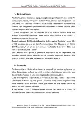 AcessaSP Flórida Paulista - Telecentro Comunitário de Flórida Paulista 
2 
1. Contextualização 
Atualmente, graças à expansão e popularização dos aparelhos eletrônicos como TV, computadores, tablets, videogames e até celulares, crianças e adultos passam a ter uma rotina cada vez mais sedentária. As atividades e brincadeiras cotidianas das crianças, que antigamente proporcionavam movimento e queima calórica foram substituídas por objetos tecnológicos. O grande problema da falta de atividades físicas na vida das pessoas é que elas acabam ocasionando obesidade, baixa estima, maus hábitos e até mesmo o aparecimento precoce de doenças. 
Segundo dados do IBGE (Instituto Brasileiro de Geografia e Estatística), entre 1974 e 1985 o excesso de peso era de 3,7 em meninos de 10 a 19 anos; e em 2008 a 2009 foi para 21,7. Em relação as meninas, o resultado foi de 7,6 (1974-1985) para 19,4 no período de 2008 a 2009.1 Para diminuir esse quadro é primordial conscientizá-los da importância das atividades físicas e hábitos saudáveis no seu cotidiano. Além disso, mostrar a elas que uma vida saudável pode ser construída de maneira divertida. 
2. Concepção 
Tendo em vista os hábitos alimentares e a consequência que isso pode gerar no futuro das pessoas, se torna essencial encontrar estratégias que aproximem eles das atividades físicas e de uma alimentação cada vez mais saudável. Outro fator importante foi perceber que diversos usuários do AcessaSP e Telecentro Comunitário de Flórida Paulista quando utilizam os computadores disponibilizados pelas unidades, estão assistindo vídeos que contém em sua maioria passos de danças das suas canções prediletas. A ideia então foi unir o interesse desses usuários pela música e a prática de atividade física na prevenção de obesidade e outros problemas. 
1 A pesquisa ocorreu no Brasil em maio de 2008 a maio de 2009 pelo IBGE em parceria com o Banco Mundial e o Ministério da Saúde, sendo ao total 55.970 residências pesquisadas.  