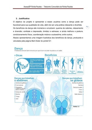 AcessaSP Flórida Paulista - Telecentro Comunitário de Flórida Paulista 
3 
3. Justificativa 
O objetivo do projeto é apresentar a esses usuários como a dança pode ser favorável para sua qualidade de vida, além de ser uma prática relaxante e divertida. Os benefícios da dança são inúmeros e envolvem: queima de calorias, relaxamento e diversão; combate a depressão, timidez e estresse; e ainda melhora a postura, condicionamento físico, coordenação motora e autoestima; entre outros. Abaixo apresentamos uma imagem ilustrativa dos benefícios da dança, produzida e veiculada pela página Bem Estar do portal G1: 
Fonte: G1  