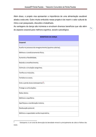AcessaSP Flórida Paulista - Telecentro Comunitário de Flórida Paulista 
4 
Além disso, o projeto visa apresentar a importância de uma alimentação saudável aliada a esta arte. Outro intuito embutido nesse projeto é de inserir o valor cultural do ritmo a ser pesquisado, discutido e trabalhado. As vantagens da dança são inúmeras e envolvem diversos benefícios que vão além do aspecto corporal para melhora cognitiva, social e psicológica. BENEFÍCIOS DA DANÇA Corporal: 
Auxilia no processo do emagrecimento (queima calorias); 
Melhora o condicionamento físico; 
Aumenta a flexibilidade; 
Retarda o envelhecimento; 
Estimula a circulação sanguínea; 
Tonifica os músculos; 
Fortalece os ossos; 
Evita a perda óssea (osteopeniaa2); 
Protege as articulações; 
Reduz dores; 
Melhora o equilíbrio; 
Aperfeiçoa a coordenação motora; 
Reeducação postural; 
Melhora a capacidade cardiorrespiratória; 
2 Osteopenia: é um sinal de diminuição da densidade mineral e principalmente de cálcio e fósforo dos ossos.  