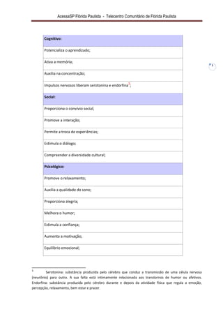 AcessaSP Flórida Paulista - Telecentro Comunitário de Flórida Paulista 
5 
Cognitivo: 
Potencializa o aprendizado; 
Ativa a memória; 
Auxilia na concentração; 
Impulsos nervosos liberam serotonina e endorfina3; Social: 
Proporciona o convívio social; 
Promove a interação; 
Permite a troca de experiências; 
Estimula o diálogo; 
Compreender a diversidade cultural; Psicológico: 
Promove o relaxamento; 
Auxilia a qualidade do sono; 
Proporciona alegria; 
Melhora o humor; 
Estimula a confiança; 
Aumenta a motivação; 
Equilíbrio emocional; 
3 Serotonina: substância produzida pelo cérebro que conduz a transmissão de uma célula nervosa (neurônio) para outra. A sua falta está intimamente relacionada aos transtornos de humor ou afetivos. Endorfina: substância produzida pelo cérebro durante e depois da atividade física que regula a emoção, percepção, relaxamento, bem estar e prazer.  