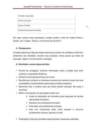 AcessaSP Flórida Paulista - Telecentro Comunitário de Flórida Paulista 
6 
Combate a depressão; 
Elimina o estresse; 
Supera a timidez; 
Proporciona autoestima elevada; 
Por estes motivos acima apontados o projeto recebe o título de Projeto Dança e Saúde, com o slogan: “Dança, o movimento que faz bem!”. 
4. Planejamento 
O projeto seguirá por algumas etapas básicas que podem ser ampliadas conforme o andamento das atividades. Durante esse processo, iremos passar por fases de execução, registro, monitoramento e avaliação. 
4.1 Atividades a serem desenvolvidas: 
 Período de divulgação, contendo informações sobre o projeto para atrair usuários e a população floridense; 
 Período de inscrição para formar as turmas; 
 Reunião para conhecer os interesses musicais dos usuários e quais são suas curiosidades e conhecimentos sobre dança e hábitos saudáveis; 
 Determinar dias e horários para que todos possam participar das aulas e encontros; 
 Definir o cronograma, do qual poderá contar com: 
 Visitas ao laboratório de informática para pesquisas de dúvidas relacionadas às danças; 
 Palestras com profissionais da saúde; 
 Entrevistas com profissionais da dança; 
 Aula com nutricionista sobre como preparar e consumir corretamente verduras, legumes e frutas. 
 Publicação no blog das atividades desenvolvidas e pesquisas realizadas;  