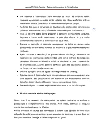 AcessaSP Flórida Paulista - Telecentro Comunitário de Flórida Paulista 
8 
 Um instrutor é selecionado para ministrar as aulas de diversos ritmos musicais. A princípio, as aulas serão voltadas aos ritmos preferidos entre a maioria dos alunos, para depois ir inserindo outros tipos de danças. 
 Ao longo das aulas e conversas, as dúvidas serão esclarecidas por meio das palestras e entrevistas com profissionais convidados para um bate-papo. 
 Para a palestra sobre como preparar e consumir corretamente verduras, legumes e frutas serão convidados os pais dos alunos, já que estão diretamente relacionados a alimentação de seus filhos. 
 Durante a execução é essencial acompanhar se todos os alunos estão participando e o que estão achando da iniciativa e o que podemos fazer para melhorar. 
 Após conhecer e executar já os passos básicos da dança, voltaremos ao laboratório de informática e sala de vídeo junto com o instrutor de dança para pesquisar diferentes movimentos artísticos relacionados para complementar as próximas aulas. Assim é possível conhecer quais são os próximos desafios na dança que eles desejam aprender. 
 Durante o projeto, todas as ações serão registradas em um blog. 
 Próximo passo é desenvolver uma coreografia para ser apresentada em uma data especial. Isso proporcionará um evento em que mostraremos todos os trabalhos desenvolvidos até agora: vídeos, coreografias e fotos. 
 Debate final para conhecer a opinião dos alunos e a troca de informações. 
6. Monitoramento e avaliação do projeto 
Nesta fase é o momento de acompanhar as ações realizadas e verificar a participação e comprometimento dos alunos. Além disso, estimular a pesquisa constante e esclarecimento de dúvidas. Nesse processo, os alunos são convidados a darem suas opiniões do que estão achando do andamento do projeto, o que gostariam de aprender e o que deve ser feito para melhorar. Ou seja, a ideia é integrá-los ao grupo.  