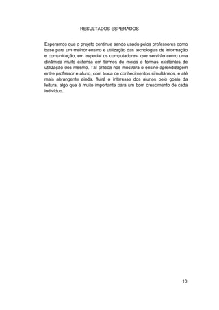 RESULTADOS ESPERADOS


Esperamos que o projeto continue sendo usado pelos professores como
base para um melhor ensino e utilização das tecnologias de informação
e comunicação, em especial os computadores, que servirão como uma
dinâmica muito extensa em termos de meios e formas existentes de
utilização dos mesmo. Tal prática nos mostrará o ensino-aprendizagem
entre professor e aluno, com troca de conhecimentos simultâneos, e até
mais abrangente ainda, fluirá o interesse dos alunos pelo gosto da
leitura, algo que é muito importante para um bom crescimento de cada
indivíduo.




                                                                   10
 