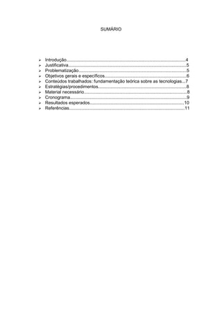SUMÁRIO




   Introdução................................................................................................4
   Justificativa...............................................................................................5
   Problematização.......................................................................................5
   Objetivos gerais e específicos..................................................................6
   Conteúdos trabalhados: fundamentação teórica sobre as tecnologias...7
   Estratégias/procedimentos.......................................................................8
   Material necessário...................................................................................8
   Cronograma..............................................................................................9
   Resultados esperados............................................................................10
   Referências.............................................................................................11
 
