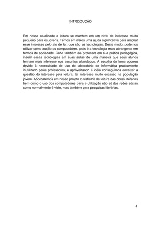 INTRODUÇÃO



Em nossa atualidade a leitura se mantém em um nível de interesse muito
pequeno para os jovens. Temos em mãos uma ajuda significativa para ampliar
esse interesse pelo ato de ler, que são as tecnologias. Deste modo, podemos
utilizar como auxilio os computadores, pois é a tecnologia mais abrangente em
termos de sociedade. Cabe também ao professor em sua prática pedagógica,
inserir essas tecnologias em suas aulas de uma maneira que seus alunos
tenham mais interesse nos assuntos abordados. A escolha do tema ocorreu
devido à necessidade de uso do laboratório de informática praticamente
inutilizado pelos professores, e aproveitando a idéia conseguimos encaixar a
questão do interesse pela leitura, tal interesse muito escasso na população
jovem. Abordaremos em nosso projeto o trabalho de leitura das obras literárias
bem como o uso dos computadores para a utilização não só das redes sócias
como normalmente é visto, mas também para pesquisas literárias.




                                                                            4
 