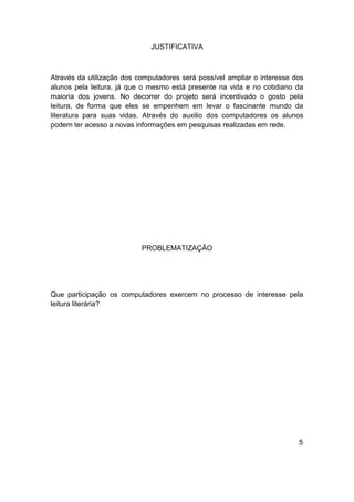 JUSTIFICATIVA



Através da utilização dos computadores será possível ampliar o interesse dos
alunos pela leitura, já que o mesmo está presente na vida e no cotidiano da
maioria dos jovens. No decorrer do projeto será incentivado o gosto pela
leitura, de forma que eles se empenhem em levar o fascinante mundo da
literatura para suas vidas. Através do auxilio dos computadores os alunos
podem ter acesso a novas informações em pesquisas realizadas em rede.




                           PROBLEMATIZAÇÃO




Que participação os computadores exercem no processo de interesse pela
leitura literária?




                                                                          5
 