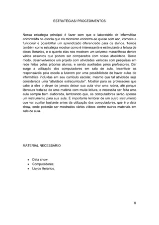 ESTRATÉGIAS/ PROCEDIMENTOS



Nossa estratégia principal é fazer com que o laboratório de informática
encontrado na escola que no momento encontra-se quase sem uso, comece a
funcionar e possibilitar um aprendizado diferenciado para os alunos. Temos
também como estratégia mostrar como é interessante e estimulante a leitura de
obras literárias, e o quanto elas nos mostram um universo maravilhoso dentre
vários assuntos que podem ser comparados com nossa atualidade. Deste
modo, desenvolvemos um projeto com atividades variadas com pesquisas em
rede feitas pelos próprios alunos, e sendo auxiliados pelos professores. Daí
surge a utilização dos computadores em sala de aula. Incentivar os
responsáveis pela escola a lutarem por uma possibilidade de haver aulas de
informática incluídas em seu currículo escolar, mesmo que tal atividade seja
considerada uma “atividade extracurricular”. Mostrar para os professores que
cabe a eles o dever de jamais deixar sua aula virar uma rotina, até porque
literatura trata-se de uma matéria com muita leitura, e necessita ser feita uma
aula sempre bem elaborada, lembrando que, os computadores serão apenas
um instrumento para sua aula. É importante lembrar de um outro instrumento
que vai auxiliar bastante antes da utilização dos computadores, que é o data
show, onde poderão ser mostrados vários vídeos dentre outros materiais em
sala de aula.




MATERIAL NECESSÁRIO



      Data show;
      Computadores;
      Livros literários.




                                                                             8
 