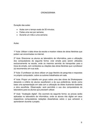 CRONOGRAMA




Duração das aulas:

         Aulas com o tempo exato de 50 minutos;
         Feitas uma vez por semana;
         Durante um mês e uma semana;



Aulas:



1º Aula: Utilizar o data show da escola e mostrar vídeos de obras literárias que
podem ser encontradas na internet.

2º Aula: Direcionar os alunos ao laboratório de informática, para a utilização
dos computadores da seguinte forma: criar emails para serem utilizados
exclusivamente na escola, onde os mesmos servirão de transportes para a
troca de emails, com conteúdos ou citações das obras literárias que o professor
(a) recomendou em sua aula.

3º Aula: O professor (a) deve utilizar um jogo literário de perguntas e respostas
no próprio computador, sobre os autores trabalhados em sala.

4º Aula: Propor um trabalho em grupo sobre uma das obras de Shakespeare
deixando a critério do alunos escolherem a de sua preferência, tendo como
base uma apresentação em sala com a utilização de slides ilustrando bastante
a obra escolhida. Observação: será permitido o uso dos computadores do
laboratório para os alunos que precisem utilizar.

5º Aula: “Avaliação digital”. Ela ocorrerá da seguinte forma: as provas serão
aplicadas no laboratório de informática, onde os alunos irão digitar em seus
respectivos computadores redações dissertativas sobre o que acharam e
aprenderam durante o projeto.




                                                                               9
 