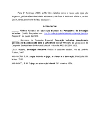 Para D’ Ambrosio (1999, p.22) “Um trabalho como o nosso não pode dar
respostas, porque elas não existem. O que se pode fazer é estimular, ajudar a pensar.
Quem pensa geralmente faz boa educação”.
REFERENCIAL
______. Política Nacional de Educação Especial na Perspectiva da Educação
Inclusiva. (2008). Disponível em: http://portal.mec.gov.br/seesp/arquivos/pdf/politica.
Acesso: 01 de março de 2015.
______. Secretaria de Educação Especial. Educação Inclusiva: Atendimento
Educacional Especializado para a Deficiência Mental/ Ministério da Educação e do
Desporto, Secretaria de Educação Especial. – Brasília: MEC/SEESP, 2006.
GLAT, Rosana. Educação Inclusiva: cultura e cotidiano escolar. Rio de Janeiro:
7Letras, 2007.
KISHIMOTO, T. M. Jogos infantis: o jogo, a criança e a educação. Petrópolis: RJ:
Vozes, 1993.
KISHIMOTO, T. M. O jogo e a educação infantil. SP: pioneira, 1994.
 