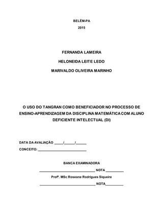 BELÉM-PA
2015
FERNANDA LAMEIRA
HELONEIDA LEITE LEDO
MARIVALDO OLIVEIRA MARINHO
O USO DO TANGRAN COMO BENEFICIADOR NO PROCESSO DE
ENSINO-APRENDIZAGEM DA DISCIPLINA MATEMÁTICACOM ALUNO
DEFICIENTE INTELECTUAL (DI)
DATA DA AVALIAÇÃO _____/______/______
CONCEITO: ___________________________
BANCA EXAMINADORA
_______________________________ NOTA __________
Profª. MSc Roseane Rodrigues Siqueira
_______________________________ NOTA__________
 