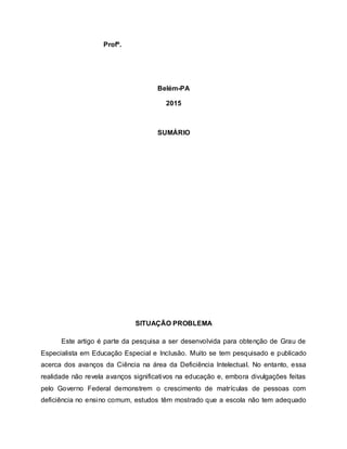 Profº.
Belém-PA
2015
SUMÁRIO
SITUAÇÃO PROBLEMA
Este artigo é parte da pesquisa a ser desenvolvida para obtenção de Grau de
Especialista em Educação Especial e Inclusão. Muito se tem pesquisado e publicado
acerca dos avanços da Ciência na área da Deficiência Intelectual. No entanto, essa
realidade não revela avanços significativos na educação e, embora divulgações feitas
pelo Governo Federal demonstrem o crescimento de matrículas de pessoas com
deficiência no ensino comum, estudos têm mostrado que a escola não tem adequado
 