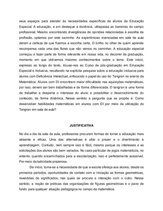 seus espaços para atender às necessidades específicas de alunos da Educação
Especial. A educação, e em destaque a docência, ultrapassa as barreiras do campo
profissional. Mesmo encontrando divergências de opiniões relacionadas à escolha da
profissão, optamos por este caminho. As experiências vivenciadas em sala de aula
deram a certeza de que fizemos a escolha certa. O brilho no olhar de quem aprende
recompensa cada uma das flores que não vemos no caminhar. A educação especial
começou a fazer parte de forma relevante em nossa vida, no decorrer da graduação,
momento em que obtivemos maiores conhecimentos sobre o tema. Este início,
expresso ao longo do texto, trouxe-nos ao Curso de pós-graduação em Educação
Especial e Inclusiva, resultando na explícita pesquisa sobre a educação inclusiva para
alunos com Deficiência Intelectual, enfocando o papel do uso do Tangran no ensino da
Matemática; Alunos com DI encontram maior dificuldade nas aquisições matemáticas,
por isso, devem ser bem trabalhadas e de forma diferenciada. O tangran é uma forma
de trabalhar e desperta o interesse do aluno e possibilitar o desenvolvimento do
conteúdo, de forma dinâmica. Nesse sentido a pergunta que se propõe é: Como
desenvolver habilidades matemáticas em alunos com DI por meio da utilização do
Tangran em sala de aula?
JUSTIFICATIVA
No dia a dia da sala de aula, professores procuram formas de tornar a educação mais
atraente e eficaz. Uma das alternativas é aliar o prazer e o divertimento à
aprendizagem. Contudo, nem sempre isso é fácil, mesmo porque os interesses e as
solicitações dos alunos são bem variados. No caso particular de jogos matemáticos, no
entanto, quando encaminhados para a escolarização, isso é perfeitamente acessível.
Por meio da ludicidade prazerosa.
De início, toma-se a necessidade de que a escola ofereça aos alunos, desde os
primeiros períodos, oportunidades de contato com a iniciação as formas geometricas,
revestidas de significados, nas quais se procura a interação com o outro. Nesse
sentido, a noção de práticas das organizações de figuras geometricas é o pano de
fundo para qualquer atuação pedagógica no campo da matemática.
 