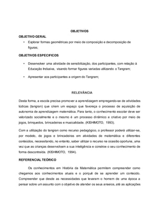 OBJETIVOS
OBJETIVO GERAL
• Explorar formas geométricas por meio de composição e decomposição de
figuras;
OBJETIVOS ESPECIFICOS
• Desenvolver uma atividade de sensibilização, dos participantes, com relação à
Educação Inclusiva, visando formar figuras variadas utilizando o Tangram;
• Apresentar aos participantes a origem do Tangram;
RELEVÂNCIA
Desta forma, a escola precisa promover a aprendizagem empregando-se de atividades
lúdicas (tangran) que criem um espaço que favoreça o processo de aquisição de
autonomia de aprendizagem matemática. Para tanto, o conhecimento escolar deve ser
valorizado socialmente e o mesmo é um processo dinâmico e criativo por meio de
jogos, brinquedos, brincadeiras e musicalidade. (KISHIMOTO, 1993).
Com a utilização do tangran como recurso pedagógico, o professor poderá utilizar-se,
por modelo, de jogos e brincadeiras em atividades de matemática e diferentes
conteúdos, necessitando, no entanto, saber utilizar o recurso na ocasião oportuna, uma
vez que as crianças desenvolvam a sua inteligência e constroe o seu conhecimento de
forma descontraída. (KISHIMOTO, 1994).
REFERENCIAL TEÓRICO
Os conhecimentos em História da Matemática permitem compreender como
chegamos aos conhecimentos atuais e o porquê de se aprender um conteúdo.
Compreender que desde as necessidades que levaram o homem de uma época a
pensar sobre um assunto com o objetivo de atender os seus anseios, até as aplicações
 