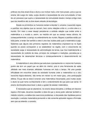 práticas nos dias atuais leva o aluno a se motivar mais, a ter mais prazer, pois o que se
ensina não surgiu do nada, surgiu devido à necessidade de uma comunidade, é fruto
de um processo que supriu a necessidade da comunidade desde o tempo antigo mais
que nos beneficia até os dias atuais através da tecnologia.
Desde os primórdios os humanos tentam entender o universo, buscando regras
e padrões nos objetos que os cercam, bem como relações entre si, e entre eles e o
mundo. Em meio a esse desejo percebe-se a estreita relação que existe entre a
matemática e o mundo e, assim, na medida em que se avança nessa ciência, há
consequentemente o avanço no entendimento de mundo. Regras e padrões estão por
toda parte, e tentar dar sentido a eles é uma das razões pela qual a matemática surge.
Sabemos que alguns dos primeiros registros de matemática originaram-se no Egito
quando os povos começaram a se estabelecer na região, com o crescimento da
sociedade surge à necessidade de administração de terras, que traz implicitamente a
necessidade de controle de área, princípio de contagem e medições, percebeu-se a
necessidade de desenvolver técnicas e consequentemente o desenvolvimento da
matemática.
A matemática é uma ciência que estrutura o pensamento e o raciocínio humano,
porém ela tem um papel que vai além do interior, pois é uma ferramenta de vasta
utilidade nas mais diversas utilidades humanas em todo o tempo. Há uma grande
dificuldade em encontrar áreas da atividade humana onde a matemática ou o seu
raciocínio lógico-dedutivo, não tenha em menor ou em maior grau, uma participação
efetiva. O que não se deve é ensinar uma matemática mecanizada, pois muitas vezes
o aluno se quer toma conhecimento e tem o entendimento de que para que serve. O
ensino da disciplina deve levar o aluno a gostar de estudar matemática.
É necessária que se abandone, no ensino dessa disciplina, a ênfase em decorar
regras e fórmulas, devemos ressaltar a ideia de que o aluno pode valorizar também o
método indutivo; a análise dos exercícios problemas; a discussão das hipóteses para a
resolução; o estudar matemática pensando e não somente aplicando regras e fórmulas
sem que se entenda o conceito.
 