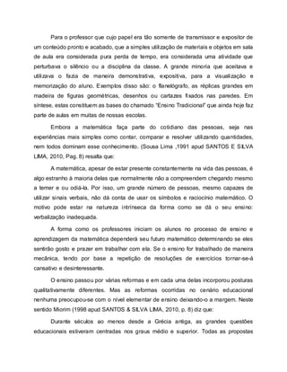 Para o professor que cujo papel era tão somente de transmissor e expositor de
um conteúdo pronto e acabado, que a simples utilização de materiais e objetos em sala
de aula era considerada pura perda de tempo, era considerada uma atividade que
perturbava o silêncio ou a disciplina da classe. A grande minoria que aceitava e
utilizava o fazia de maneira demonstrativa, expositiva, para a visualização e
memorização do aluno. Exemplos disso são: o flanelógrafo, as réplicas grandes em
madeira de figuras geométricas, desenhos ou cartazes fixados nas paredes. Em
síntese, estas constituem as bases do chamado “Ensino Tradicional” que ainda hoje faz
parte de aulas em muitas de nossas escolas.
Embora a matemática faça parte do cotidiano das pessoas, seja nas
experiências mais simples como contar, comparar e resolver utilizando quantidades,
nem todos dominam esse conhecimento. (Sousa Lima ,1991 apud SANTOS E SILVA
LIMA, 2010, Pag. 8) resalta que:
A matemática, apesar de estar presente constantemente na vida das pessoas, é
algo estranho à maioria delas que normalmente não a compreendem chegando mesmo
a temer e ou odiá-la. Por isso, um grande número de pessoas, mesmo capazes de
utilizar sinais verbais, não dá conta de usar os símbolos e raciocínio matemático. O
motivo pode estar na natureza intrínseca da forma como se dá o seu ensino:
verbalização inadequada.
A forma como os professores iniciam os alunos no processo de ensino e
aprendizagem da matemática dependerá seu futuro matemático determinando se eles
sentirão gosto e prazer em trabalhar com ela. Se o ensino for trabalhado de maneira
mecânica, tendo por base a repetição de resoluções de exercícios tornar-se-á
cansativo e desinteressante.
O ensino passou por várias reformas e em cada uma delas incorporou posturas
qualitativamente diferentes. Mas as reformas ocorridas no cenário educacional
nenhuma preocupou-se com o nível elementar de ensino deixando-o a margem. Neste
sentido Miorim (1998 apud SANTOS & SILVA LIMA, 2010, p. 8) diz que:
Durante séculos ao menos desde a Grécia antiga, as grandes questões
educacionais estiveram centradas nos graus médio e superior. Todas as propostas
 
