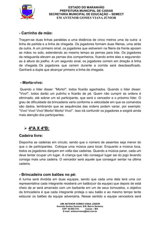 UIM ANTENOR GOMES VIANA JÚNIOR
Avenida Santos Dumont, S/N. Bairro Seriema.
CEP: 65.602-310. Caxias – MA
E-mail: antenorviana@bol.com.br
ESTADO DO MARANHÃO
PREFEITURA MUNICIPAL DE CAXIAS
SECRETARIA MUNICIPAL DE EDUCAÇÃO – SEMECT
EM ANTENOR GOMES VIANA JÚNIOR
- Carrinho de mão:
Traçam-se duas linhas paralelas a uma distância de cinco metros uma da outra: a
linha de partida e a linha de chegada. Os jogadores formam duas fileiras, uma atrás
da outra. A um primeiro sinal, os jogadores que estiverem na fileira da frente apoiam
as mãos no solo, estendendo ao mesmo tempo as pernas para trás. Os jogadores
da retaguarda elevam as pernas dos companheiros, ficando entre elas e segurando-
as à altura do joelho. A um segundo sinal, os jogadores correm em direção à linha
de chegada. Os jogadores que caírem durante a corrida será desclassificado.
Ganhará a dupla que alcançar primeiro a linha de chegada.
- Morto-vivo:
Quando o líder disser: "Morto!", todos ficarão agachados. Quando o líder disser:
"Vivo!", todos darão um pulinho e ficarão de pé. Quem não cumprir as ordens é
eliminado, até sobrar um só participante, que será o vencedor e o próximo líder. O
grau de dificuldade da brincadeira varia conforme a velocidade em que os comandos
são dados, lembrando que as sequências das ordens podem variar, por exemplo:
“Vivo! Vivo! Vivo! Morto! Morto! Vivo!”. Isso irá confundir os jogadores e exigirá ainda
mais atenção dos participantes.
4ºA X 4ºB:
Cadeira livre:
Disponha as cadeiras em círculo, sendo que o número de assentos seja menor do
que o de participantes. Coloque uma música para tocar. Enquanto a música toca,
todos os jogadores dançam em volta das cadeiras. Quando a música parar, cada um
deve tentar ocupar um lugar. A criança que não conseguir lugar sai do jogo levando
consigo mais uma cadeira. O vencedor será aquele que conseguir sentar na última
cadeira.
- Brincadeira com balões no pé:
A turma será dividida em duas equipes, sendo que cada uma dela terá uma cor
representativa cada integrante receberá um balão(cor da equipe) que depois de está
cheio de ar será amarrado com um barbante em um de seus tornozelos, o objetivo
da brincadeira é que cada integrante proteja o seu balão e ao mesmo tempo tente
estourar os balões da equipe adversária. Nesse sentido a equipe vencedora será
 
