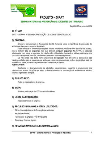 PROJETO – SIPAT 
SEMANA INTERNA DE PREVENÇÃO DE ACIDENTES DO TRABALHO 
Bagé-RS,17 de junho de 2014 
1) TÍTULO: 
SIPAT – SEMANA INTERNA DE PREVENÇÃO DE ACIDENTES DO TRABALHO. 
2) OBJETIVO: 
Orientar e conscientizar os funcionários da RC Alimentos sobre a importância da prevenção de 
acidentes e doenças no ambiente do trabalho; 
Fazer com que os funcionários resgatem valores esquecidos pelo corre-corre do dia-a-dia, ou seja, 
não só tenham idéia de segurança, mas que também pratiquem segurança. Na SIPAT, os assuntos 
relacionados com saúde e segurança do trabalho são evidenciados, buscando a efetiva participação dos 
funcionários envolvendo, também, os diretores, gerentes e familiares se possível. 
Ela não sendo vista como mero cumprimento da legislação, mas sim como a continuidade dos 
trabalhos voltados para a prevenção de acidentes e doenças ocupacionais, onde a lucratividade está na 
promoção da saúde, aumento da produtividade e na valorização da vida. 
JUSTIFICATIVA: 
Oportunizar o desenvolvimento de atividades prevencionistas, buscando o envolvimento dos 
colaboradores através de ações que visem o desenvolvimento e a manutenção de ambientes de trabalho 
seguros, organizados e limpos. 
3) PUBLICO ALVO: 
Todos os colaboradores da empresa. 
4) META: 
Buscar a participação de 100 % dos colaboradores. 
5) LOCAL DA REALIZAÇÃO: 
Instalações físicas da Empresa 
6) RECURSOS HUMANOS A SEREM UTILIZADOS: 
- CIPA – Comissão Interna de Prevenção de Acidentes. 
- Recursos Humanos; 
- Funcionários da Empresa PRÓ-TRABALHO 
- Diretoria da Empresa (Apoio). 
7) RECURSOS MATERIAIS A SEREM UTILIZADOS: 
SIPAT – Semana Interna de Prevenção de Acidentes 1 
 