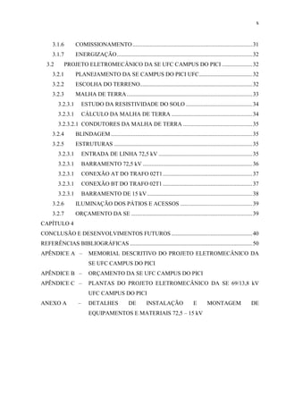 x
3.1.6 COMISSIONAMENTO...................................................................................31
3.1.7 ENERGIZAÇÃO..............................................................................................32
3.2 PROJETO ELETROMECÂNICO DA SE UFC CAMPUS DO PICI .....................32
3.2.1 PLANEJAMENTO DA SE CAMPUS DO PICI UFC.....................................32
3.2.2 ESCOLHA DO TERRENO..............................................................................32
3.2.3 MALHA DE TERRA.......................................................................................33
3.2.3.1 ESTUDO DA RESISTIVIDADE DO SOLO ..............................................34
3.2.3.1 CÁLCULO DA MALHA DE TERRA ........................................................34
3.2.3.2.1 CONDUTORES DA MALHA DE TERRA ................................................35
3.2.4 BLINDAGEM ..................................................................................................35
3.2.5 ESTRUTURAS ................................................................................................35
3.2.3.1 ENTRADA DE LINHA 72,5 kV .................................................................35
3.2.3.1 BARRAMENTO 72,5 kV ............................................................................36
3.2.3.1 CONEXÃO AT DO TRAFO 02T1..............................................................37
3.2.3.1 CONEXÃO BT DO TRAFO 02T1 ..............................................................37
3.2.3.1 BARRAMENTO DE 15 kV.........................................................................38
3.2.6 ILUMINAÇÃO DOS PÁTIOS E ACESSOS ..................................................39
3.2.7 ORÇAMENTO DA SE ....................................................................................39
CAPÍTULO 4
CONCLUSÃO E DESENVOLVIMENTOS FUTUROS ........................................................40
REFERÊNCIAS BIBLIOGRÁFICAS .....................................................................................50
APÊNDICE A – MEMORIAL DESCRITIVO DO PROJETO ELETROMECÂNICO DA
SE UFC CAMPUS DO PICI
APÊNDICE B – ORÇAMENTO DA SE UFC CAMPUS DO PICI
APÊNDICE C – PLANTAS DO PROJETO ELETROMECÂNICO DA SE 69/13,8 kV
UFC CAMPUS DO PICI
ANEXO A – DETALHES DE INSTALAÇÃO E MONTAGEM DE
EQUIPAMENTOS E MATERIAIS 72,5 – 15 kV
 