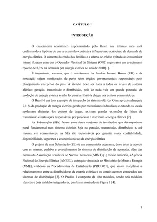 1
CAPÍTULO 1
INTRODUÇÃO
O crescimento econômico experimentado pelo Brasil nos últimos anos está
confirmando a hipótese de que a expansão econômica influencia no acréscimo da demanda de
energia elétrica. O aumento da renda das famílias e a oferta de crédito voltada ao consumidor
interno fizeram com que o Operador Nacional do Sistema (ONS) registrasse um crescimento
recorde de 8,3% na demanda por energia elétrica no ano de 2010 [1].
É importante, portanto, que o crescimento do Produto Interno Bruno (PIB) e da
população sejam monitorados de perto pelos órgãos governamentais responsáveis pelo
planejamento energético do país. A atenção deve ser dada a todos os níveis do sistema
elétrico: geração, transmissão e distribuição, pois de nada vale um grande potencial de
produção de energia elétrica se não for possível fazê-la chegar aos centros consumidores.
O Brasil é um bom exemplo de integração do sistema elétrico. Com aproximadamente
73,1% da produção de energia elétrica gerada por mecanismos hidráulicos e estando os locais
produtores distantes dos centros de cargas, existem grandes extensões de linhas de
transmissão e instalações responsáveis por processar e distribuir a energia elétrica [2].
As Subestações (SEs) fazem parte desse conjunto de instalações que desempenham
papel fundamental num sistema elétrico. Seja na geração, transmissão, distribuição e, até
mesmo, em consumidores, as SEs são responsáveis por garantir maior confiabilidade,
disponibilidade, segurança e economia no uso da energia elétrica.
O projeto de uma Subestação (SE) de um consumidor acessante, deve estar de acordo
com as normas, padrões e procedimentos do sistema de distribuição da acessada, além das
normas da Associação Brasileira de Normas Técnicas (ABNT) [5]. Nesse contexto, a Agência
Nacional de Energia Elétrica (ANEEL), autarquia vinculada ao Ministério de Minas e Energia
(MME), elaborou os Procedimentos de Distribuição (PRODIST), que visam disciplinar o
relacionamento entre as distribuidoras de energia elétrica e os demais agentes conectados aos
sistemas de distribuição [3]. O Prodist é composto de oito módulos, sendo seis módulos
técnicos e dois módulos integradores, conforme mostrado na Figura 1 [4].
 