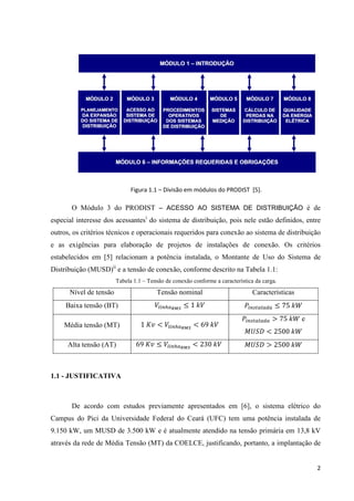 2
Figura 1.1 – Divisão em módulos do PRODIST [5].
O Módulo 3 do PRODIST – ACESSO AO SISTEMA DE DISTRIBUIÇÃO é de
especial interesse dos acessantesi
do sistema de distribuição, pois nele estão definidos, entre
outros, os critérios técnicos e operacionais requeridos para conexão ao sistema de distribuição
e as exigências para elaboração de projetos de instalações de conexão. Os critérios
estabelecidos em [5] relacionam a potência instalada, o Montante de Uso do Sistema de
Distribuição (MUSD)ii
e a tensão de conexão, conforme descrito na Tabela 1.1:
Tabela 1.1 – Tensão de conexão conforme a característica da carga.
Nível de tensão Tensão nominal Características
Baixa tensão (BT) 	

 1	
  
 75	

Média tensão (MT) 1	  	
 69	

  75	
 e
  2500	

Alta tensão (AT) 69	 
 	
 230	
	   2500	

1.1 - JUSTIFICATIVA
De acordo com estudos previamente apresentados em [6], o sistema elétrico do
Campus do Pici da Universidade Federal do Ceará (UFC) tem uma potência instalada de
9.150 kW, um MUSD de 3.500 kW e é atualmente atendido na tensão primária em 13,8 kV
através da rede de Média Tensão (MT) da COELCE, justificando, portanto, a implantação de
 