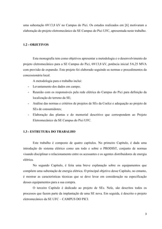 3
uma subestação 69/13,8 kV no Campus do Pici. Os estudos realizados em [6] motivaram a
elaboração do projeto eletromecânico da SE Campus do Pici UFC, apresentada neste trabalho.
1.2 - OBJETIVOS
Esta monografia tem como objetivos apresentar a metodologia e o desenvolvimento do
projeto eletromecânico para a SE Campus do Pici, 69/13,8 kV, potência inicial 5/6,25 MVA
com previsão de expansão. Este projeto foi elaborado seguindo as normas e procedimentos da
concessionária local.
A metodologia para o trabalho inclui:
- Levantamento dos dados em campo;
- Reunião com os responsáveis pela rede elétrica do Campus do Pici para definição da
localização do terreno da SE;
- Análise das normas e critérios de projetos de SEs da Coelce e adequação ao projeto de
SEs de consumidores;
- Elaboração das plantas e do memorial descritivo que correspondem ao Projeto
Eletromecânico da SE Campus do Pici UFC.
1.3 - ESTRUTURA DO TRABALHO
Este trabalho é composto de quatro capítulos. No primeiro Capítulo, é dada uma
introdução do sistema elétrico como um todo e sobre o PRODIST, conjunto de normas
visando disciplinar o relacionamento entre os acessantes e os agentes distribuidores de energia
elétrica.
No segundo Capítulo, é feita uma breve explanação sobre os equipamentos que
compõem uma subestação de energia elétrica. O principal objetivo desse Capítulo, no entanto,
é mostrar as características técnicas que se deve levar em consideração na especificação
desses equipamentos para a sua compra.
O terceiro Capítulo é dedicado ao projeto de SEs. Nele, são descritos todos os
processos que fazem parte da implantação de uma SE nova. Em seguida, é descrito o projeto
eletromecânico da SE UFC – CAMPUS DO PICI.
 