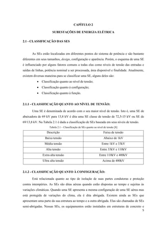 5
CAPÍTULO 2
SUBESTAÇÕES DE ENERGIA ELÉTRICA
2.1 - CLASSIFICAÇÃO DAS SES
As SEs estão localizadas em diferentes pontos do sistema de potência e são bastante
diferentes em seus tamanhos, design, configuração e aparência. Porém, o esquema de uma SE
é influenciado por alguns fatores comuns a todas elas como níveis de tensão das entradas e
saídas de linhas, potência nominal a ser processada, área disponível e finalidade. Atualmente,
existem diversas maneiras para se classificar uma SE, alguns deles são:
• Classificação quanto ao nível de tensão;
• Classificação quanto à configuração;
• Classificação quanto à função.
2.1.1 - CLASSIFICAÇÃO QUANTO AO NÍVEL DE TENSÃO:
Uma SE é denominada de acordo com o seu maior nível de tensão. Isto é, uma SE de
abaixadora de 69 kV para 13,8 kV é dita uma SE classe de tensão de 72,5-15 kV ou SE de
69/13,8 kV. Na Tabela 2.1 é dada a classificação de SEs baseada em seus níveis de tensão.
Tabela 2.1 – Classificação de SEs quanto ao nível de tensão [8]
Descrição Faixa de tensão
Baixa tensão Abaixo de 1kV
Média tensão Entre 1kV e 33kV
Alta tensão Entre 33kV e 110kV
Extra alta tensão Entre 110kV e 400kV
Ultra alta tensão Acima de 400kV
2.1.2 - CLASSIFICAÇÃO QUANTO À CONFIGURAÇÃO:
Está relacionada quanto ao tipo de isolação de suas partes condutoras e proteção
contra intempéries. As SEs são ditas aéreas quando estão dispostas ao tempo e sujeitas às
variações climáticas. Quando uma SE apresenta a mesma configuração de uma SE aérea mas
está protegida de variações do clima, ela é dita abrigada. Existem ainda as SEs que
apresentam uma parte da sua estrutura ao tempo e a outra abrigada. Elas são chamadas de SEs
semi-abrigadas. Nessas SEs, os equipamentos estão instalados em estruturas de concreto e
 