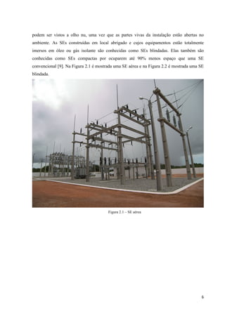 6
podem ser vistos a olho nu, uma vez que as partes vivas da instalação estão abertas no
ambiente. As SEs construídas em local abrigado e cujos equipamentos estão totalmente
imersos em óleo ou gás isolante são conhecidas como SEs blindadas. Elas também são
conhecidas como SEs compactas por ocuparem até 90% menos espaço que uma SE
convencional [9]. Na Figura 2.1 é mostrada uma SE aérea e na Figura 2.2 é mostrada uma SE
blindada.
Figura 2.1 – SE aérea
 