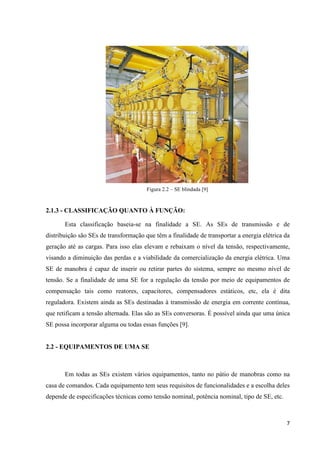 7
Figura 2.2 – SE blindada [9]
2.1.3 - CLASSIFICAÇÃO QUANTO À FUNÇÃO:
Esta classificação baseia-se na finalidade a SE. As SEs de transmissão e de
distribuição são SEs de transformação que têm a finalidade de transportar a energia elétrica da
geração até as cargas. Para isso elas elevam e rebaixam o nível da tensão, respectivamente,
visando a diminuição das perdas e a viabilidade da comercialização da energia elétrica. Uma
SE de manobra é capaz de inserir ou retirar partes do sistema, sempre no mesmo nível de
tensão. Se a finalidade de uma SE for a regulação da tensão por meio de equipamentos de
compensação tais como reatores, capacitores, compensadores estáticos, etc, ela é dita
reguladora. Existem ainda as SEs destinadas à transmissão de energia em corrente contínua,
que retificam a tensão alternada. Elas são as SEs conversoras. É possível ainda que uma única
SE possa incorporar alguma ou todas essas funções [9].
2.2 - EQUIPAMENTOS DE UMA SE
Em todas as SEs existem vários equipamentos, tanto no pátio de manobras como na
casa de comandos. Cada equipamento tem seus requisitos de funcionalidades e a escolha deles
depende de especificações técnicas como tensão nominal, potência nominal, tipo de SE, etc.
 