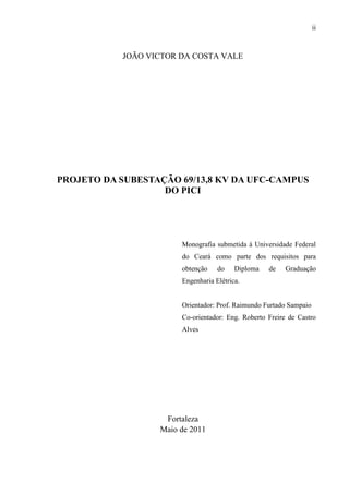 ii
JOÃO VICTOR DA COSTA VALE
PROJETO DA SUBESTAÇÃO 69/13,8 KV DA UFC-CAMPUS
DO PICI
Monografia submetida à Universidade Federal
do Ceará como parte dos requisitos para
obtenção do Diploma de Graduação
Engenharia Elétrica.
Orientador: Prof. Raimundo Furtado Sampaio
Co-orientador: Eng. Roberto Freire de Castro
Alves
Fortaleza
Maio de 2011
 