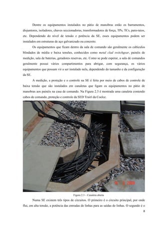 8
Dentre os equipamentos instalados no pátio de manobras estão os barramentos,
disjuntores, isoladores, chaves seccionadoras, transformadores de força, TPs, TCs, para-raios,
etc. Dependendo do nível de tensão e potência da SE, esses equipamentos podem ser
instalados em estruturas de aço galvanizado ou concreto.
Os equipamentos que ficam dentro da sala de comando são geralmente os cubículos
blindados de média e baixa tensões, conhecidos como metal clad switchgear, painéis de
medição, sala de baterias, geradores reservas, etc. Como se pode esperar, a sala de comandos
geralmente possui vários compartimentos para abrigar, com segurança, os vários
equipamentos que possam vir a ser instalado nela, dependendo do tamanho e da configuração
da SE.
A medição, a proteção e o controle na SE é feita por meio de cabos de controle de
baixa tensão que são instalados em canaletas que ligam os equipamentos no pátio de
manobras aos painéis na casa de comando. Na Figura 2.3 é mostrada uma canaleta contendo
cabos de comando, proteção e controle da SED Trairí da Coelce.
Figura 2.3 – Canaleta aberta
Numa SE existem três tipos de circuitos. O primeiro é o circuito principal, por onde
flui, em alta tensão, a potência das entradas de linhas para as saídas de linhas. O segundo é o
 