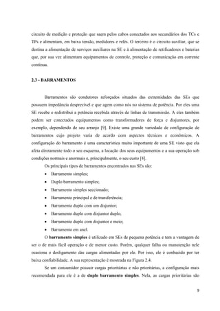 9
circuito de medição e proteção que saem pelos cabos conectados aos secundários dos TCs e
TPs e alimentam, em baixa tensão, medidores e relés. O terceiro é o circuito auxiliar, que se
destina a alimentação de serviços auxiliares na SE e à alimentação de retificadores e baterias
que, por sua vez alimentam equipamentos de controle, proteção e comunicação em corrente
contínua.
2.3 - BARRAMENTOS
Barramentos são condutores reforçados situados das extremidades das SEs que
possuem impedância desprezível e que agem como nós no sistema de potência. Por eles uma
SE recebe e redistribui a potência recebida através de linhas de transmissão. A eles também
podem ser conectados equipamentos como transformadores de força e disjuntores, por
exemplo, dependendo de seu arranjo [9]. Existe uma grande variedade de configuração de
barramentos cujo projeto varia de acordo com aspectos técnicos e econômicos. A
configuração do barramento é uma característica muito importante de uma SE visto que ela
afeta diretamente todo o seu esquema, a locação dos seus equipamentos e a sua operação sob
condições normais e anormais e, principalmente, o seu custo [8].
Os principais tipos de barramentos encontrados nas SEs são:
• Barramento simples;
• Duplo barramento simples;
• Barramento simples seccionado;
• Barramento principal e de transferência;
• Barramento duplo com um disjuntor;
• Barramento duplo com disjuntor duplo;
• Barramento duplo com disjuntor e meio;
• Barramento em anel.
O barramento simples é utilizado em SEs de pequena potência e tem a vantagem de
ser o de mais fácil operação e de menor custo. Porém, qualquer falha ou manutenção nele
ocasiona o desligamento das cargas alimentadas por ele. Por isso, ele é conhecido por ter
baixa confiabilidade. A sua representação é mostrada na Figura 2.4.
Se um consumidor possuir cargas prioritárias e não prioritárias, a configuração mais
recomendada para ele é a de duplo barramento simples. Nela, as cargas prioritárias são
 