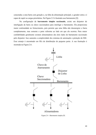 10
conectadas a uma barra com geração e, na falta da alimentação principal, o gerador entra e é
capaz de suprir as cargas prioritárias. Na Figura 2.5 é ilustrado esse barramento [9].
Na configuração de barramento simples seccionado, existe um disjuntor de
interligação de barra ou chave seccionadora para interligar o barramento. Ela proporciona
maior continuidade no fornecimento, pois permite que uma falha não desenergize a barra
completamente, mas somente a parte referente ao lado em que ela ocorreu. Para maior
confiabilidade geralmente existem alimentadores dos dois lados do barramento seccionado
pelo disjuntor. Isso aumenta a complexidade dos sistemas de automação e proteção da SSE.
Esse arranjo é encontrado em SEs de distribuição de pequeno porte. A sua ilustração é
mostrada na Figura 2.6.
Figura 2.4 – Barramento simples [9]
 