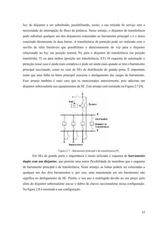 12
bay do disjuntor a ser substituído, possibilitando, assim, a sua retirada de serviço sem a
necessidade de interrupção do fluxo de potência. Nesse arranjo, o disjuntor de transferência
pode substituir qualquer um dos disjuntores conectados ao barramento principal e é o único
conectado diretamente às duas barras. A transferência da proteção pode ser realizada com o
auxílio de relés biestáveis que possibilitam o direcionamento do trip para o disjuntor
relacionado ao bay (na posição normal, N), para o disjuntor de transferência (na posição
transferido, T) ou para ambos (posição em transferência, ET). O esquema de automação e
proteção nesse caso é ainda mais complexo e pode ser ainda mais quando se tem o barramento
principal seccionado, como no caso de SEs de distribuição de grande porte. É importante
notar que uma falha na barra principal ocasiona o desligamento das cargas do barramento.
Esse arranjo também é mais caro que os mencionados anteriormente, pois adiciona um
disjuntor sobressalente aos equipamentos da SE. Este arranjo está mostrado na Figura 2.7 [9].
Figura 2.7 – Barramento principal e de transferência [9]
Em SEs de grande porte e importância é muito utilizado o esquema de barramento
duplo com um disjuntor, que permite uma maior flexibilidade de manobras que o esquema
de barramento principal e de transferência. Neste arranjo, as linhas podem ser conectadas a
qualquer um dos dois barramentos e, por isso, uma manutenção em um barramento não
significa no desligamento da SE. Porém, o seu uso é restringido devido ao seu preço, pois
além do disjuntor sobressalente usa-se o dobro de chaves seccionadoras nessa configuração.
Na figura 2.8 é mostrada a sua configuração.
 