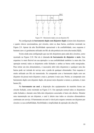 13
Figura 2.8 – Barramento duplo com um disjuntor [9]
Na configuração de barramento duplo com disjuntor duplo existem dois disjuntores
e quatro chaves seccionadoras, por circuito, entre as duas barras, conforme mostrado na
Figura 2.9. Apesar da alta flexibilidade operacional e da confiabilidade, esse esquema é
bastante caro e é geralmente utilizado em SEs de alta potência em extra alta tensão [9][8].
Existe ainda uma configuração que usa três disjuntores para cada dois circuitos, como
mostrado na Figura 2.10. Daí ela é chamada de barramento de disjuntor e meio. Este
esquema é o mais flexível em sua operação e a sua confiabilidade também é a mais alta. Em
operação normal, todos os disjuntores estão fechados e ambas as barras estão energizadas.
Para retirar um dos alimentadores, é necessário abrir dois disjuntores e qualquer uma das
barras pode ser retirada de serviço sem a perda de qualquer alimentador. Este esquema é
muito utilizado em SEs de transmissão. Se comparado com o barramento duplo com um
disjuntor ele possui meio disjuntor a mais e, portanto é mais caro. Porém, se comparado com
barramento duplo com disjuntor duplo, ele possui meio disjuntor a menos e, portanto, é mais
barato [8].
No barramento em anel, a disposição dos equipamentos de manobra forma um
circuito fechado, como mostrado na Figura 2.11. Em operação normal todos os disjuntores
estão fechados e durante uma falta dois disjuntores associados à barra são abertos. Durante
uma manutenção em um disjuntor, o anel é aberto mas todos os circuitos alimentadores
continuam em serviço. O barramento em anel é viável pois requere somente um disjuntor por
circuito e a sua confiabilidade, flexibilidade e simplicidade de operação são altas [8].
 