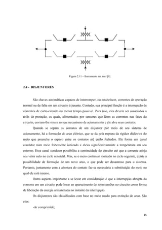 15
Figura 2.11 – Barramento em anel [9]
2.4 - DISJUNTORES
São chaves automáticas capazes de interromper, ou estabelecer, correntes de operação
normal ou de falta em um circuito à jusante. Contudo, sua principal função é a interrupção de
correntes de curto-circuito no menor tempo possível. Para isso, eles devem ser associados a
relés de proteção, os quais, alimentados por sensores que lêem as correntes nas fases do
circuito, enviam-lhe sinais ao seu mecanismo de acionamento e ele abre seus contatos.
Quando se separa os contatos de um disjuntor por meio de seu sistema de
acionamento, há a formação do arco elétrico, que se dá pela ruptura da rigidez dielétrica do
meio que preenche o espaço entre os contatos até então fechados. Ele forma um canal
condutor num meio fortemente ionizado e eleva significativamente a temperatura em seu
entorno. Esse canal condutor possibilita a continuidade do circuito até que a corrente atinja
seu valor nulo no ciclo senoidal. Mas, se o meio continuar ionizado no ciclo seguinte, existe a
possibilidade de formação de um novo arco, o que pode ser desastroso para o sistema.
Portanto, juntamente com a abertura do contato faz-se necessária a substituição do meio no
qual ele está imerso.
Outro aspecto importante a se levar em consideração é que a interrupção abrupta da
corrente em um circuito pode levar ao aparecimento de sobretensões no circuito como forma
de liberação da energia armazenada no instante da interrupção.
Os disjuntores são classificados com base no meio usado para extinção do arco. São
eles:
-Ar comprimido;
 