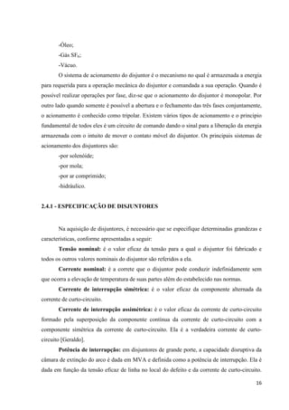 16
-Óleo;
-Gás SF6;
-Vácuo.
O sistema de acionamento do disjuntor é o mecanismo no qual é armazenada a energia
para requerida para a operação mecânica do disjuntor e comandada a sua operação. Quando é
possível realizar operações por fase, diz-se que o acionamento do disjuntor é monopolar. Por
outro lado quando somente é possível a abertura e o fechamento das três fases conjuntamente,
o acionamento é conhecido como tripolar. Existem vários tipos de acionamento e o principio
fundamental de todos eles é um circuito de comando dando o sinal para a liberação da energia
armazenada com o intuito de mover o contato móvel do disjuntor. Os principais sistemas de
acionamento dos disjuntores são:
-por solenóide;
-por mola;
-por ar comprimido;
-hidráulico.
2.4.1 - ESPECIFICAÇÃO DE DISJUNTORES
Na aquisição de disjuntores, é necessário que se especifique determinadas grandezas e
características, conforme apresentadas a seguir:
Tensão nominal: é o valor eficaz da tensão para a qual o disjuntor foi fabricado e
todos os outros valores nominais do disjuntor são referidos a ela.
Corrente nominal: é a correte que o disjuntor pode conduzir indefinidamente sem
que ocorra a elevação de temperatura de suas partes além do estabelecido nas normas.
Corrente de interrupção simétrica: é o valor eficaz da componente alternada da
corrente de curto-circuito.
Corrente de interrupção assimétrica: é o valor eficaz da corrente de curto-circuito
formado pela superposição da componente contínua da corrente de curto-circuito com a
componente simétrica da corrente de curto-circuito. Ela é a verdadeira corrente de curto-
circuito [Geraldo].
Potência de interrupção: em disjuntores de grande porte, a capacidade disruptiva da
câmara de extinção do arco é dada em MVA e definida como a potência de interrupção. Ela é
dada em função da tensão eficaz de linha no local do defeito e da corrente de curto-circuito.
 