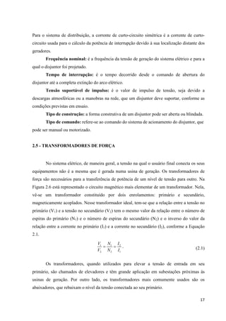 17
Para o sistema de distribuição, a corrente de curto-circuito simétrica é a corrente de curto-
circuito usada para o cálculo da potência de interrupção devido à sua localização distante dos
geradores.
Frequência nominal: é a frequência da tensão de geração do sistema elétrico e para a
qual o disjuntor foi projetado.
Tempo de interrupção: é o tempo decorrido desde o comando de abertura do
disjuntor até a completa extinção do arco elétrico.
Tensão suportável de impulso: é o valor de impulso de tensão, seja devido a
descargas atmosféricas ou a manobras na rede, que um disjuntor deve suportar, conforme as
condições previstas em ensaio.
Tipo de construção: a forma construtiva de um disjuntor pode ser aberta ou blindada.
Tipo de comando: refere-se ao comando do sistema de acionamento do disjuntor, que
pode ser manual ou motorizado.
2.5 - TRANSFORMADORES DE FORÇA
No sistema elétrico, de maneira geral, a tensão na qual o usuário final conecta os seus
equipamentos não é a mesma que é gerada numa usina de geração. Os transformadores de
força são necessários para a transferência de potência de um nível de tensão para outro. Na
Figura 2.6 está representado o circuito magnético mais elementar de um transformador. Nela,
vê-se um transformador constituído por dois enrolamentos: primário e secundário,
magneticamente acoplados. Nesse transformador ideal, tem-se que a relação entre a tensão no
primário (V1) e a tensão no secundário (V2) tem o mesmo valor da relação entre o número de
espiras do primário (N1) e o número de espiras do secundário (N2) e o inverso do valor da
relação entre a corrente no primário (I1) e a corrente no secundário (I2), conforme a Equação
2.1.
1 1 2
2 2 1
V N I
V N I
= = . (2.1)
Os transformadores, quando utilizados para elevar a tensão de entrada em seu
primário, são chamados de elevadores e têm grande aplicação em subestações próximas às
usinas de geração. Por outro lado, os transformadores mais comumente usados são os
abaixadores, que rebaixam o nível da tensão conectada ao seu primário.
 