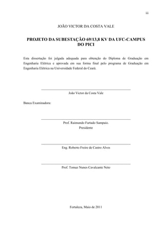iii
JOÃO VICTOR DA COSTA VALE
PROJETO DA SUBESTAÇÃO 69/13,8 KV DA UFC-CAMPUS
DO PICI
Esta dissertação foi julgada adequada para obtenção do Diploma de Graduação em
Engenharia Elétrica e aprovada em sua forma final pelo programa de Graduação em
Engenharia Elétrica na Universidade Federal do Ceará.
______________________________________________________
João Victor da Costa Vale
Banca Examinadora:
______________________________________________________
Prof. Raimundo Furtado Sampaio.
Presidente
______________________________________________________
Eng. Roberto Freire de Castro Alves
______________________________________________________
Prof. Tomaz Nunes Cavalcante Neto
Fortaleza, Maio de 2011
 