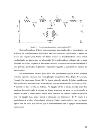 19
Figura 2.13 – Circuito equivalente de um transformador real [7]
Os transformadores de força mais comumente encontrados são os monofásicos e os
trifásicos. Os transformadores monofásicos são individualmente mais baratos e podem ser
usados em conjunto para formar um banco trifásico de transformadores, dando maior
confiabilidade ao sistema por ele alimentado. Os transformadores trifásicos são os mais
utilizados no sistema de potência. Em ambos os casos, o acesso aos terminais das bobinas é
feito por meio das buchas de primário e secundário segundo as características elétricas do
transformador.
Um transformador trifásico pode ter os seus enrolamentos ligados de três maneiras
conforme seja mais adequado para a sua aplicação: triângulo (ou delta), Figura 2.14, estrela,
Figura 2.15 e zigue-zague, Figura 2.16. Na ligação triângulo, a tensão de linha é medida entre
dois terminais do transformador e a corrente que entra em um terminal é a corrente de linha.
A corrente de fase circula nas bobinas. Na ligação estrela, a tensão medida entre dois
terminais do transformador é a tensão de linha e a corrente que entra em um terminal é a
corrente de linha. A tensão medida entre o ponto comum e um terminal é chamada tensão de
fase. Na ligação zigue-zague tem-se a atenuação dos harmônicos de 3a
ordem e a
possibilidade de se obter três tensões de utilização. Porém, transformadores com esse tipo de
ligação têm um custo mais elevado que os transformadores com as ligações anteriormente
mencionadas.
 
