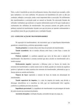 23
Nele, o calor é transferido ao meio de resfriamento interno, óleo mineral, por exemplo, e dele
para radiadores e ao meio ambiente. Os processos de transferência de calor se dão por
condução, radiação e convecção, sendo o mais importante deles a convecção. No resfriamento
dos transformadores a convecção pode ser natural ou forcada. Na convecção forçada são
utilizados ventiladores que aceleram o ar quente substituindo-as por ar frio que é usado para o
resfriamento dos radiadores do transformador. Este processo acarreta um ganho extra de
potência nominal do transformador fazendo com que ele possa ser operado continuamente a
uma potência maior do que ele poderia sem a ventilação forçada.
2.5.1 - ESPECIFICAÇÃO DE TRANSFORMADORES
Na aquisição de transformadores, são necessários que se especifiquem determinadas
grandezas e características, conforme apresentadas a seguir:
Tensão primária: é a tensão eficaz entre fases do primário do transformador.
Tensão secundária: são as tensões eficazes entre fases e entre fases e neutro do
transformador.
Potência nominal: é a potência aparente que serve de base para o projeto do
transformador. Ela determina a corrente nominal que deve circular no transformador sob a
tensão nominal.
Deslocamento angular: representa a diferença entre os fasores de tensão dos
terminais do transformador e o ponto neutro (real ou ideal), quando um sistema de sequência
positiva é aplicado na ordem numérica dos terminais do transformador, admitindo-se que os
fasores girem no sentido anti-horário.
Número de fases: representa o número de fases da tensão de alimentação do
transformador.
Tensão suportável de impulso: é o valor de impulso de tensão, seja devido a
descargas atmosféricas ou a manobras na rede, que um transformador deve suportar,
conforme as condições previstas em ensaio.
Impedância percentual: é a impedância do transformador em percentagem da tensão
de curto-circuito nos terminais do primário.
Acessórios desejados: ventilação forçada, comutador de tape em carga, etc.
 